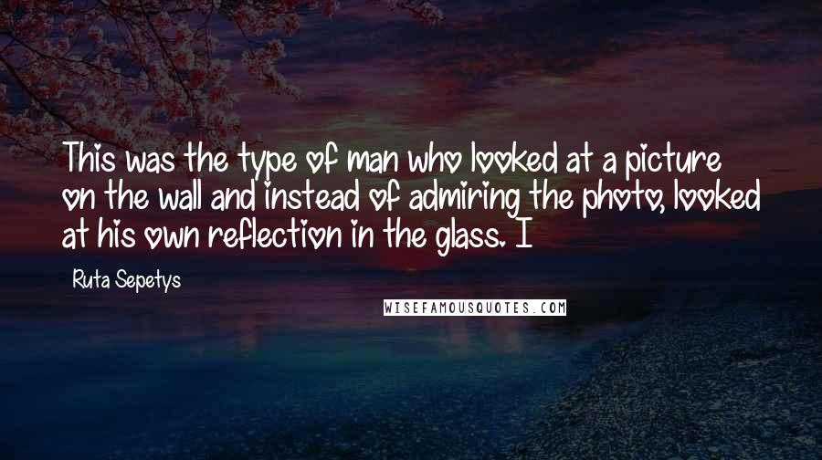 Ruta Sepetys Quotes: This was the type of man who looked at a picture on the wall and instead of admiring the photo, looked at his own reflection in the glass. I