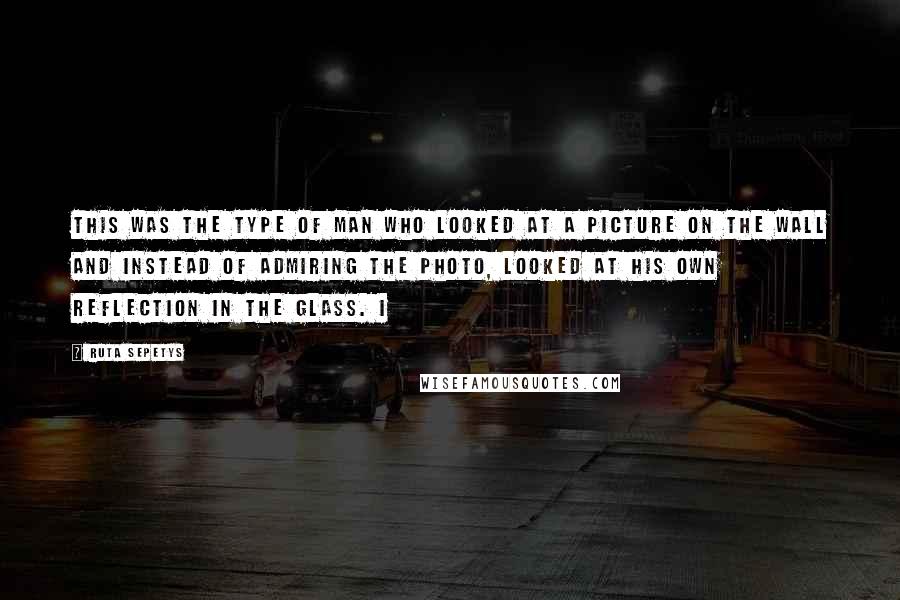 Ruta Sepetys Quotes: This was the type of man who looked at a picture on the wall and instead of admiring the photo, looked at his own reflection in the glass. I