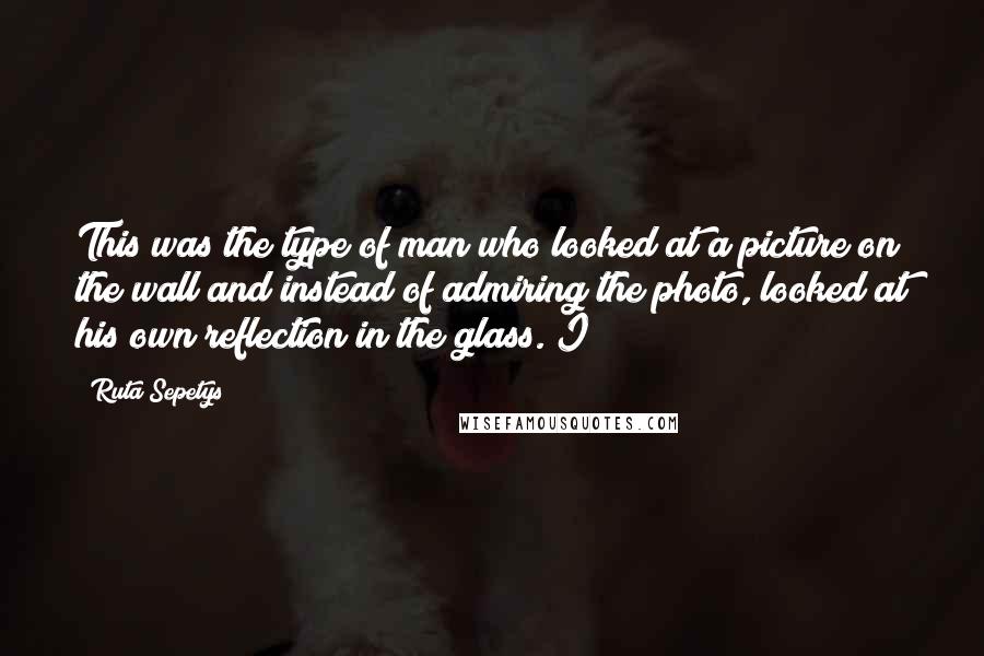 Ruta Sepetys Quotes: This was the type of man who looked at a picture on the wall and instead of admiring the photo, looked at his own reflection in the glass. I