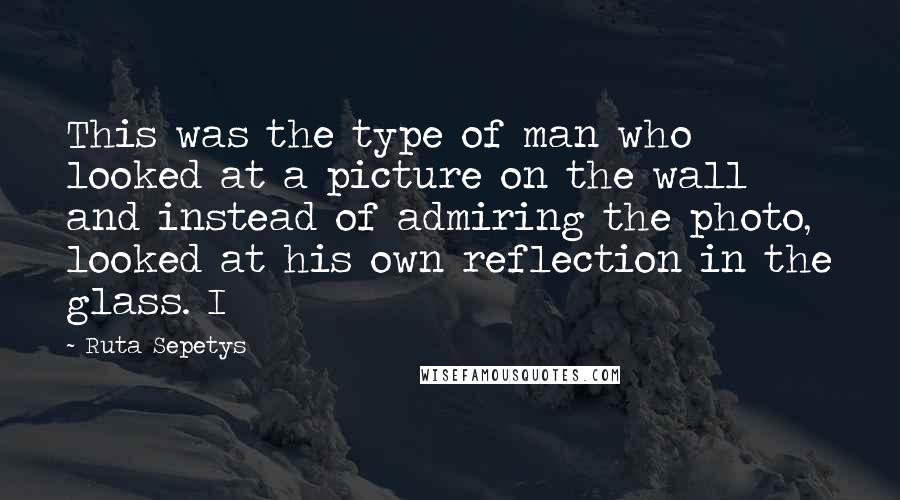 Ruta Sepetys Quotes: This was the type of man who looked at a picture on the wall and instead of admiring the photo, looked at his own reflection in the glass. I