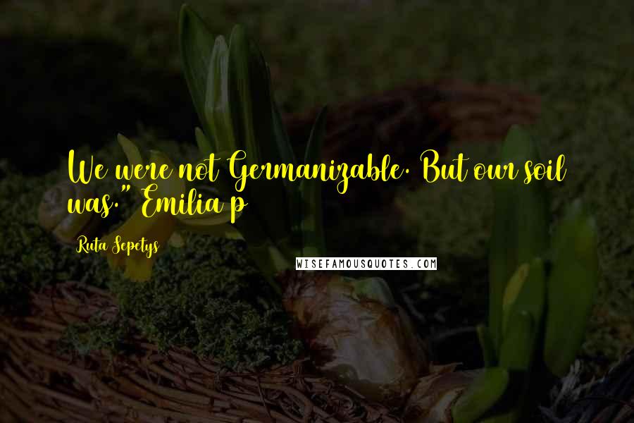 Ruta Sepetys Quotes: We were not Germanizable. But our soil was." Emilia p11