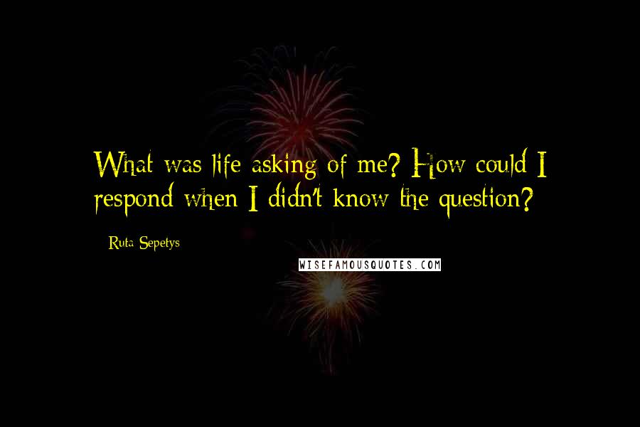 Ruta Sepetys Quotes: What was life asking of me? How could I respond when I didn't know the question?