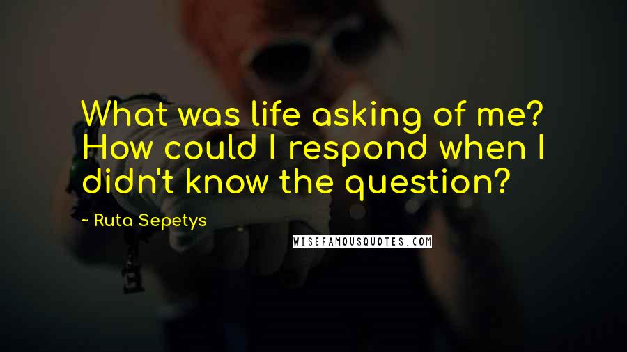 Ruta Sepetys Quotes: What was life asking of me? How could I respond when I didn't know the question?