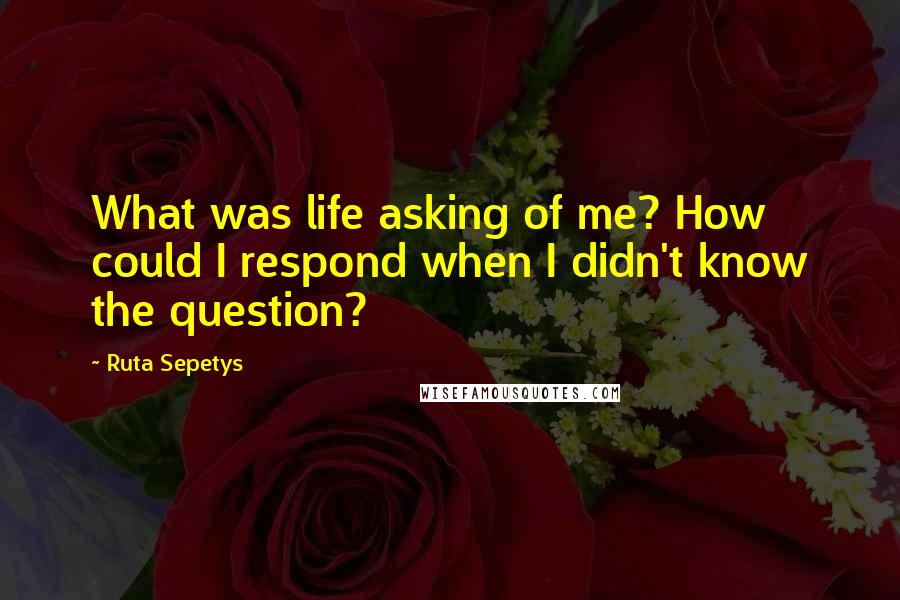 Ruta Sepetys Quotes: What was life asking of me? How could I respond when I didn't know the question?