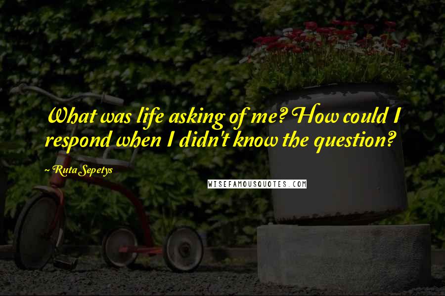 Ruta Sepetys Quotes: What was life asking of me? How could I respond when I didn't know the question?