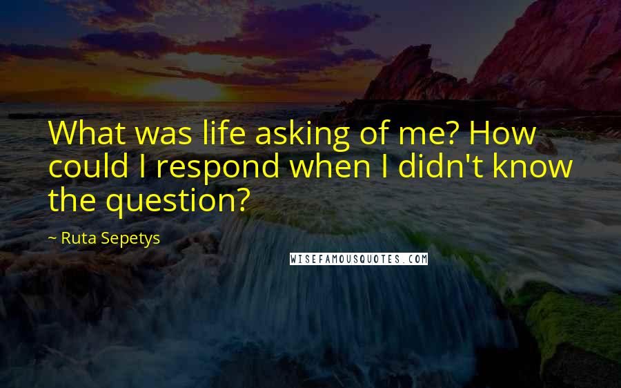 Ruta Sepetys Quotes: What was life asking of me? How could I respond when I didn't know the question?