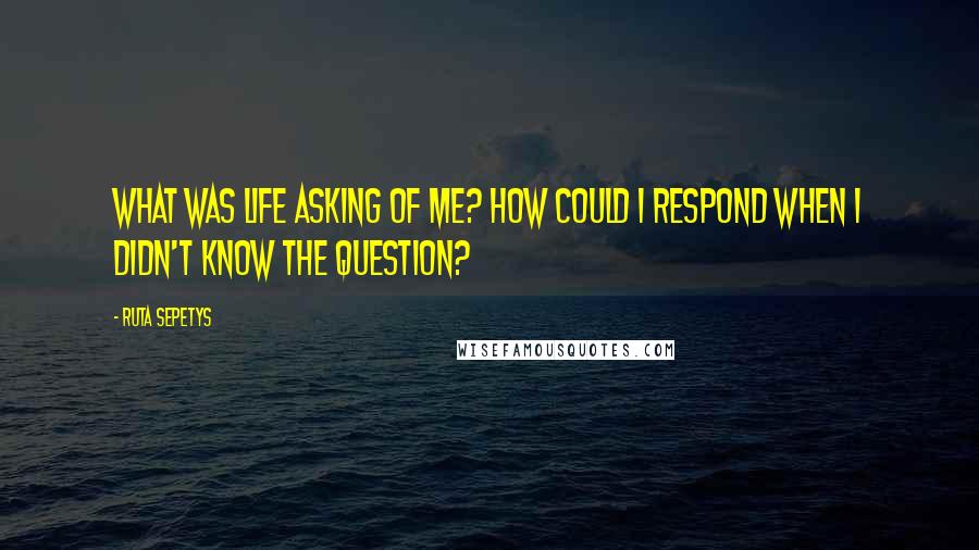 Ruta Sepetys Quotes: What was life asking of me? How could I respond when I didn't know the question?