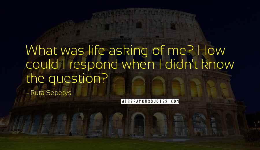 Ruta Sepetys Quotes: What was life asking of me? How could I respond when I didn't know the question?