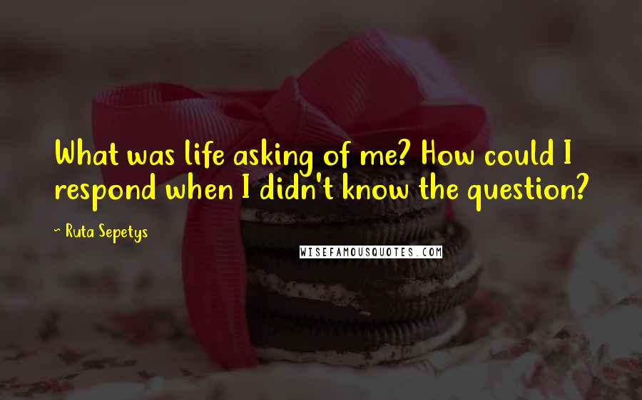 Ruta Sepetys Quotes: What was life asking of me? How could I respond when I didn't know the question?