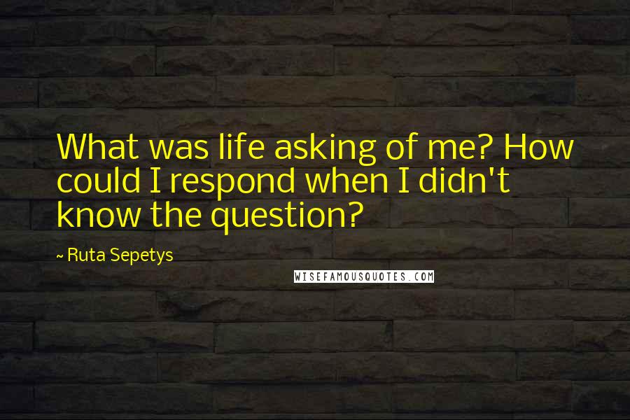 Ruta Sepetys Quotes: What was life asking of me? How could I respond when I didn't know the question?