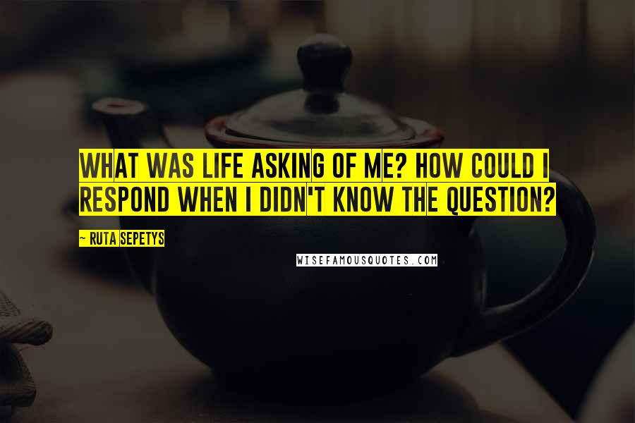 Ruta Sepetys Quotes: What was life asking of me? How could I respond when I didn't know the question?