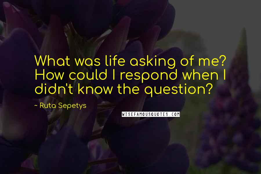 Ruta Sepetys Quotes: What was life asking of me? How could I respond when I didn't know the question?