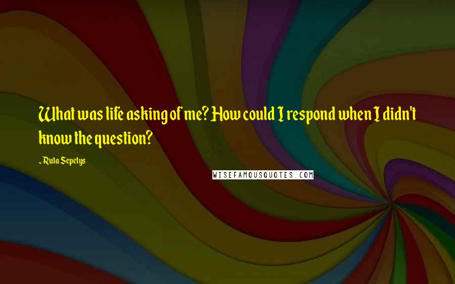 Ruta Sepetys Quotes: What was life asking of me? How could I respond when I didn't know the question?