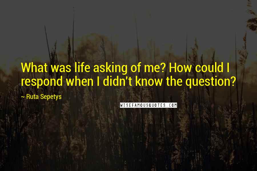 Ruta Sepetys Quotes: What was life asking of me? How could I respond when I didn't know the question?