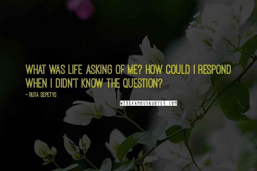 Ruta Sepetys Quotes: What was life asking of me? How could I respond when I didn't know the question?