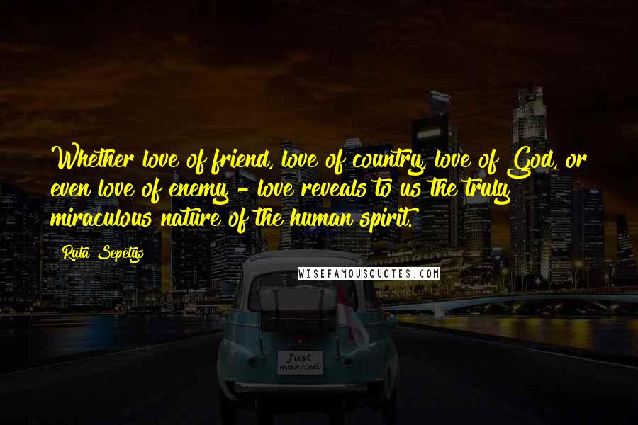 Ruta Sepetys Quotes: Whether love of friend, love of country, love of God, or even love of enemy - love reveals to us the truly miraculous nature of the human spirit.