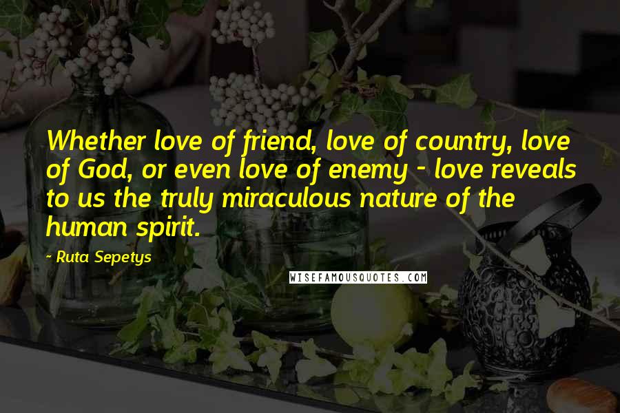 Ruta Sepetys Quotes: Whether love of friend, love of country, love of God, or even love of enemy - love reveals to us the truly miraculous nature of the human spirit.