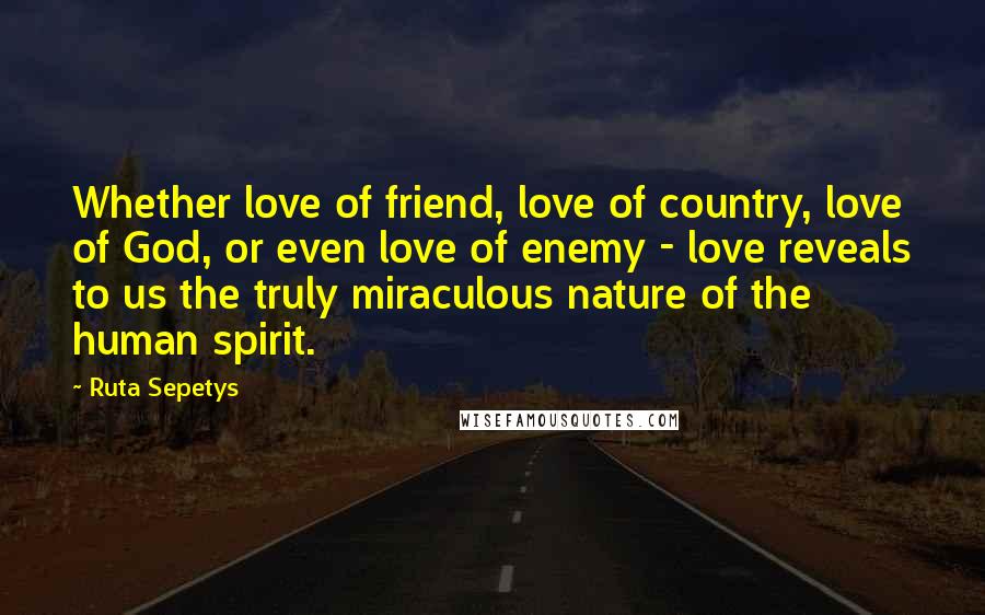 Ruta Sepetys Quotes: Whether love of friend, love of country, love of God, or even love of enemy - love reveals to us the truly miraculous nature of the human spirit.