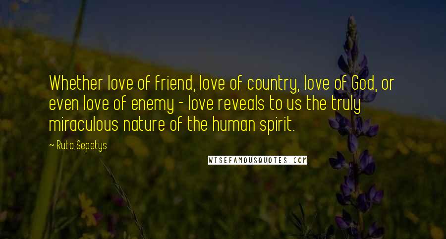 Ruta Sepetys Quotes: Whether love of friend, love of country, love of God, or even love of enemy - love reveals to us the truly miraculous nature of the human spirit.