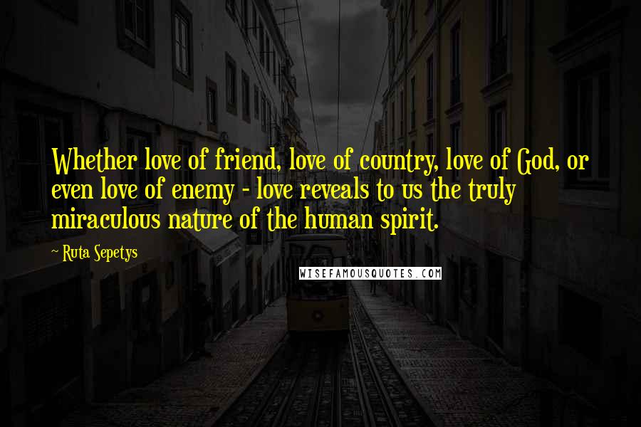 Ruta Sepetys Quotes: Whether love of friend, love of country, love of God, or even love of enemy - love reveals to us the truly miraculous nature of the human spirit.