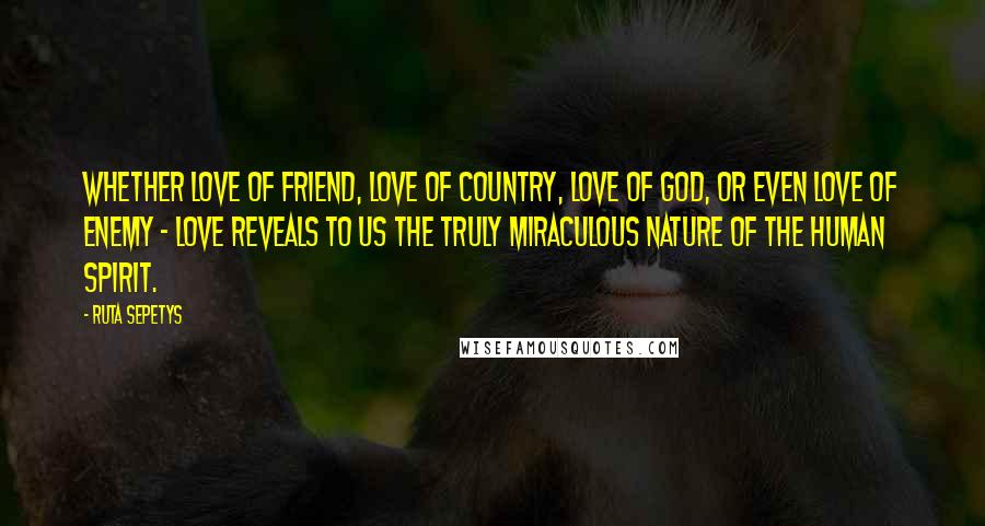 Ruta Sepetys Quotes: Whether love of friend, love of country, love of God, or even love of enemy - love reveals to us the truly miraculous nature of the human spirit.