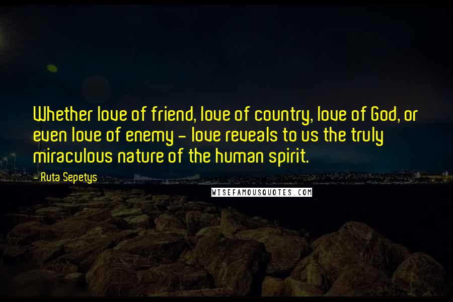 Ruta Sepetys Quotes: Whether love of friend, love of country, love of God, or even love of enemy - love reveals to us the truly miraculous nature of the human spirit.