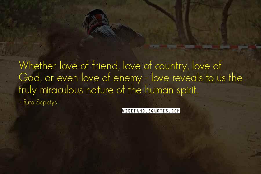 Ruta Sepetys Quotes: Whether love of friend, love of country, love of God, or even love of enemy - love reveals to us the truly miraculous nature of the human spirit.