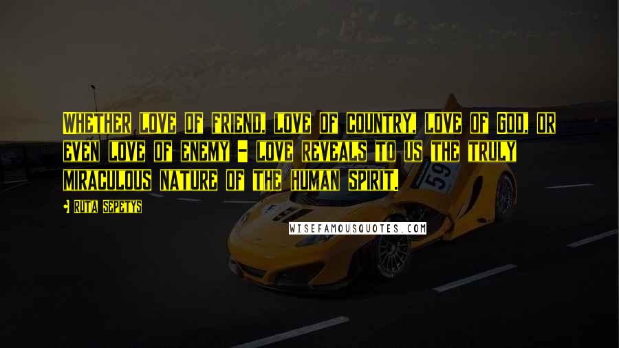 Ruta Sepetys Quotes: Whether love of friend, love of country, love of God, or even love of enemy - love reveals to us the truly miraculous nature of the human spirit.