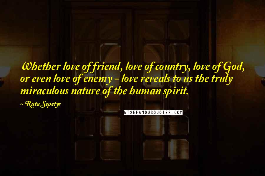 Ruta Sepetys Quotes: Whether love of friend, love of country, love of God, or even love of enemy - love reveals to us the truly miraculous nature of the human spirit.