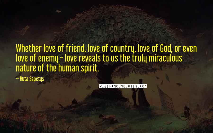 Ruta Sepetys Quotes: Whether love of friend, love of country, love of God, or even love of enemy - love reveals to us the truly miraculous nature of the human spirit.