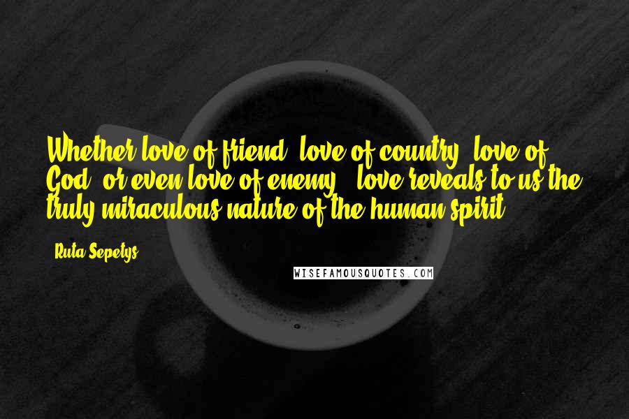 Ruta Sepetys Quotes: Whether love of friend, love of country, love of God, or even love of enemy - love reveals to us the truly miraculous nature of the human spirit.