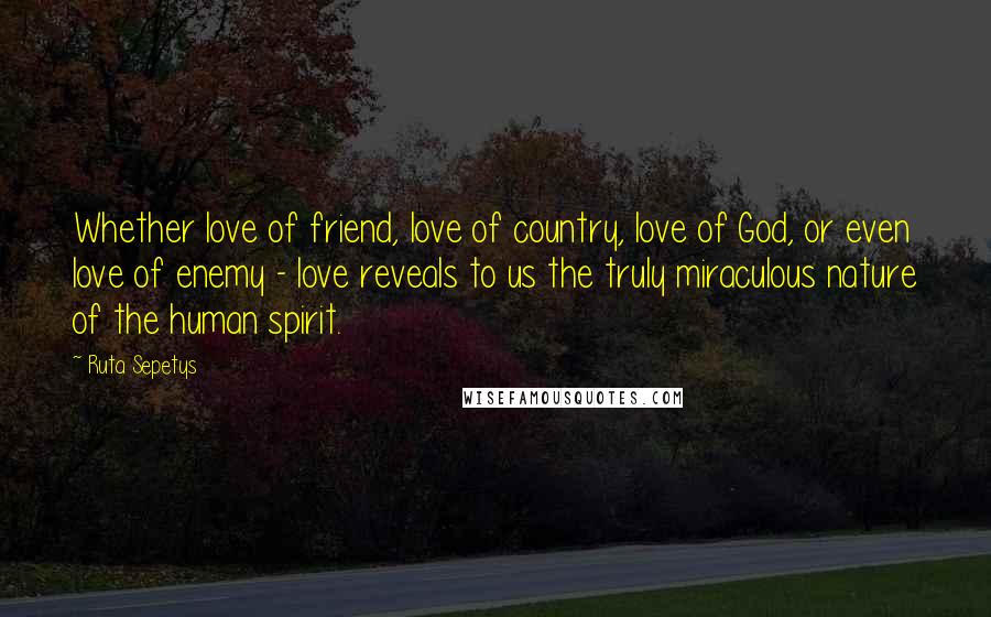 Ruta Sepetys Quotes: Whether love of friend, love of country, love of God, or even love of enemy - love reveals to us the truly miraculous nature of the human spirit.