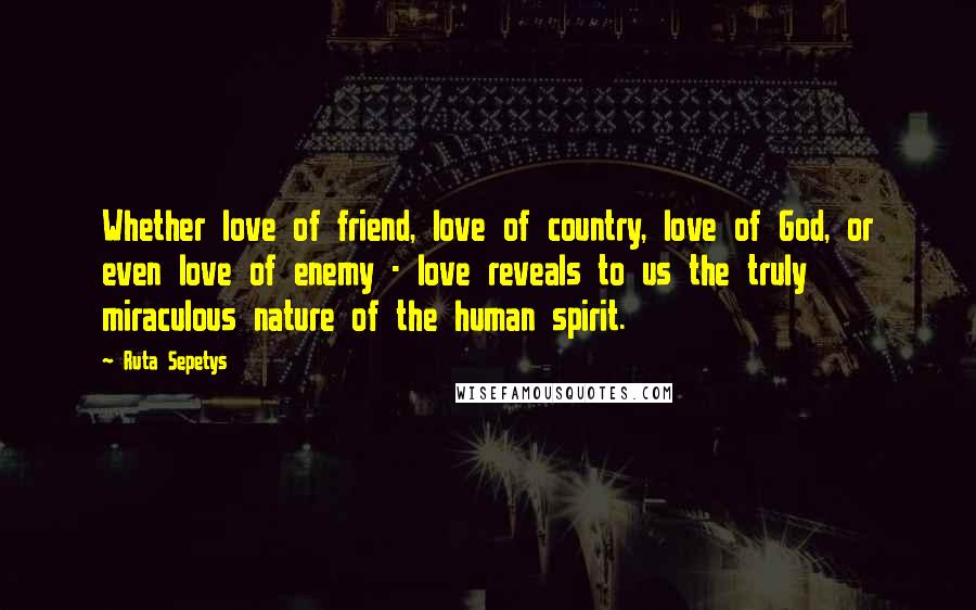 Ruta Sepetys Quotes: Whether love of friend, love of country, love of God, or even love of enemy - love reveals to us the truly miraculous nature of the human spirit.