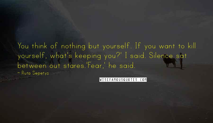 Ruta Sepetys Quotes: You think of nothing but yourself. If you want to kill yourself, what's keeping you?' I said. Silence sat between out stares.'Fear,' he said.