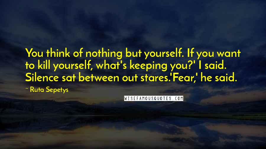 Ruta Sepetys Quotes: You think of nothing but yourself. If you want to kill yourself, what's keeping you?' I said. Silence sat between out stares.'Fear,' he said.