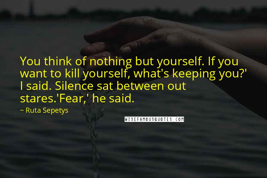 Ruta Sepetys Quotes: You think of nothing but yourself. If you want to kill yourself, what's keeping you?' I said. Silence sat between out stares.'Fear,' he said.