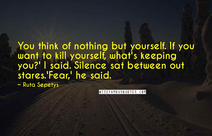 Ruta Sepetys Quotes: You think of nothing but yourself. If you want to kill yourself, what's keeping you?' I said. Silence sat between out stares.'Fear,' he said.