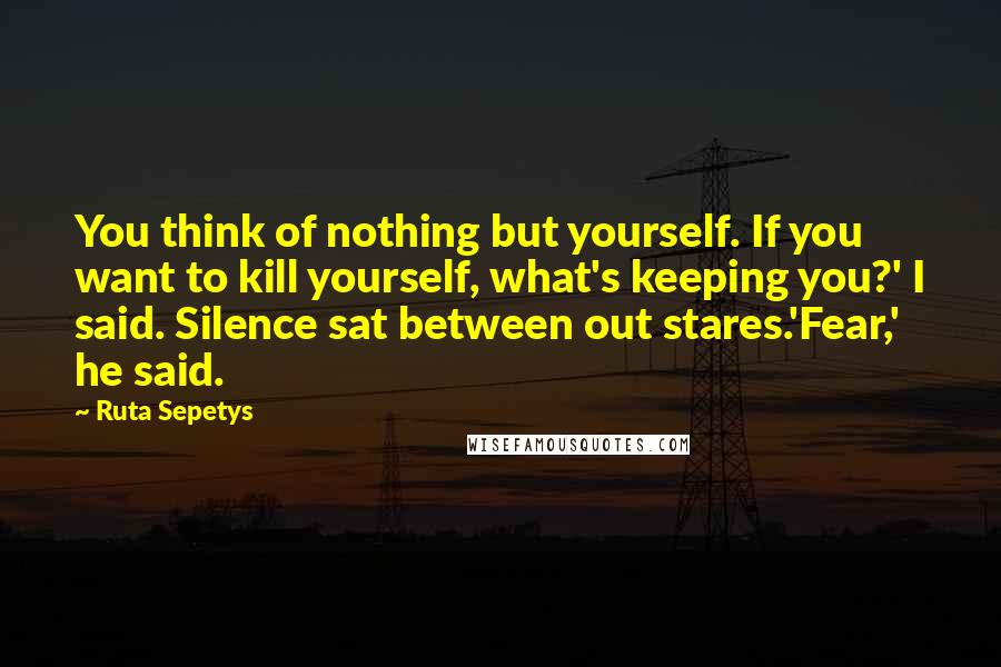 Ruta Sepetys Quotes: You think of nothing but yourself. If you want to kill yourself, what's keeping you?' I said. Silence sat between out stares.'Fear,' he said.