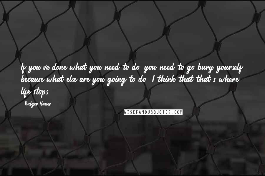 Rutger Hauer Quotes: If you've done what you need to do, you need to go bury yourself, because what else are you going to do? I think that that's where life stops.