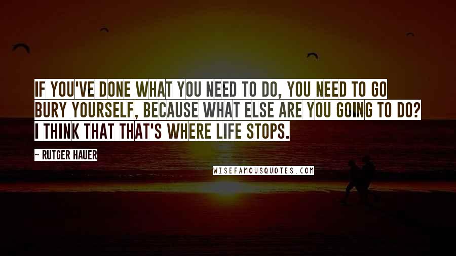 Rutger Hauer Quotes: If you've done what you need to do, you need to go bury yourself, because what else are you going to do? I think that that's where life stops.