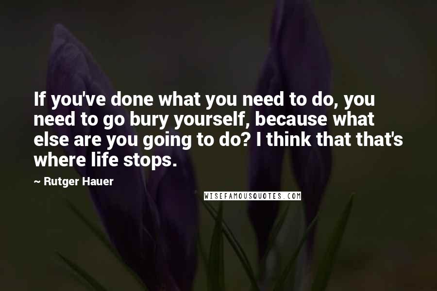 Rutger Hauer Quotes: If you've done what you need to do, you need to go bury yourself, because what else are you going to do? I think that that's where life stops.