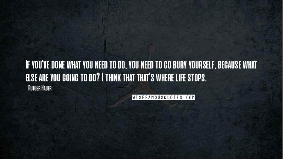 Rutger Hauer Quotes: If you've done what you need to do, you need to go bury yourself, because what else are you going to do? I think that that's where life stops.