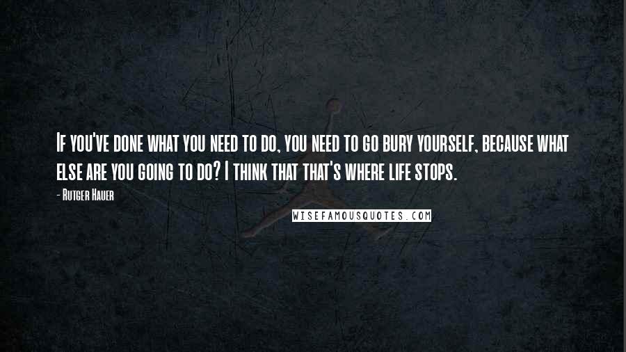 Rutger Hauer Quotes: If you've done what you need to do, you need to go bury yourself, because what else are you going to do? I think that that's where life stops.