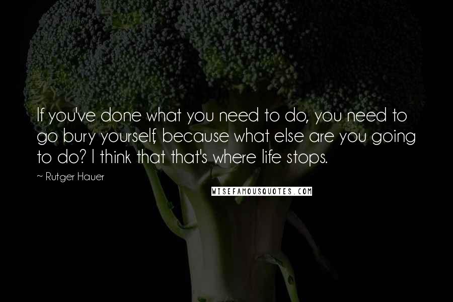 Rutger Hauer Quotes: If you've done what you need to do, you need to go bury yourself, because what else are you going to do? I think that that's where life stops.
