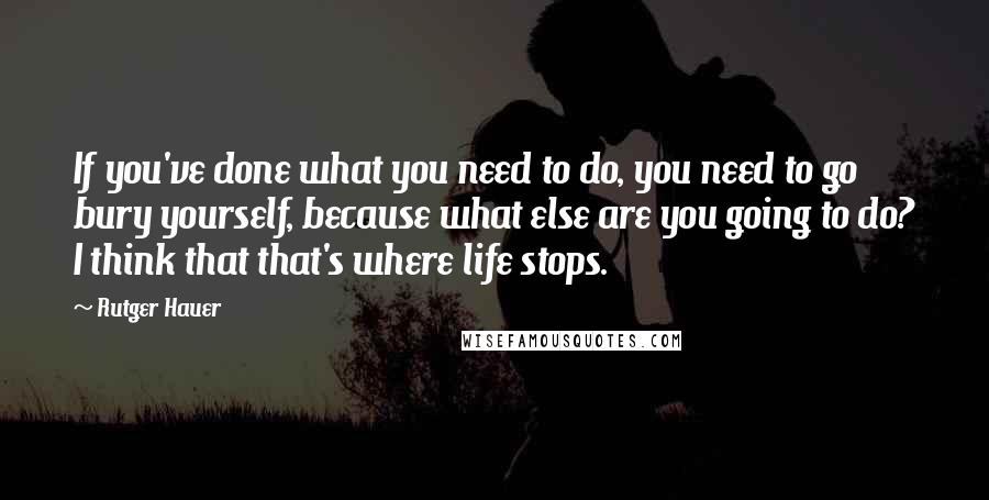 Rutger Hauer Quotes: If you've done what you need to do, you need to go bury yourself, because what else are you going to do? I think that that's where life stops.