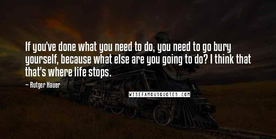 Rutger Hauer Quotes: If you've done what you need to do, you need to go bury yourself, because what else are you going to do? I think that that's where life stops.