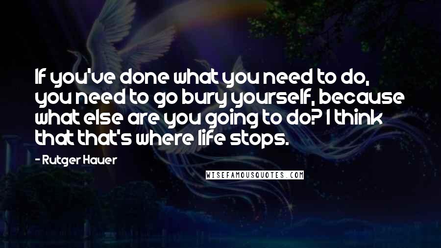 Rutger Hauer Quotes: If you've done what you need to do, you need to go bury yourself, because what else are you going to do? I think that that's where life stops.