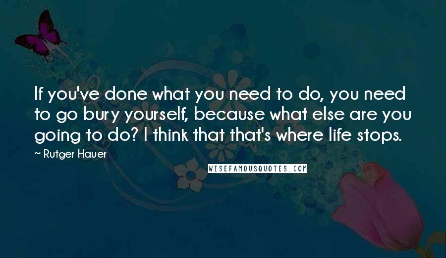 Rutger Hauer Quotes: If you've done what you need to do, you need to go bury yourself, because what else are you going to do? I think that that's where life stops.