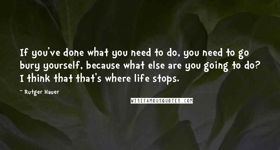 Rutger Hauer Quotes: If you've done what you need to do, you need to go bury yourself, because what else are you going to do? I think that that's where life stops.