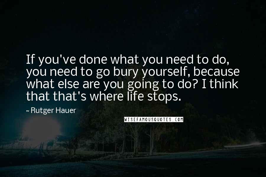 Rutger Hauer Quotes: If you've done what you need to do, you need to go bury yourself, because what else are you going to do? I think that that's where life stops.